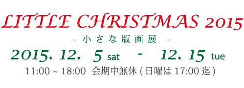 LITTLE CHRISTMAS 2015- 小さな版画展 -2015. 12. 5 s a t - 12. 15 tue11:00 ~ 18:00 会期中無休( 日曜は17:00 迄)